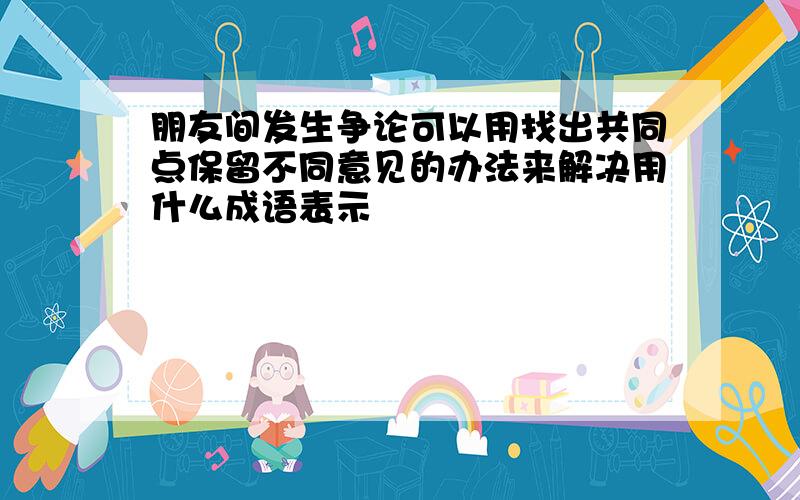 朋友间发生争论可以用找出共同点保留不同意见的办法来解决用什么成语表示