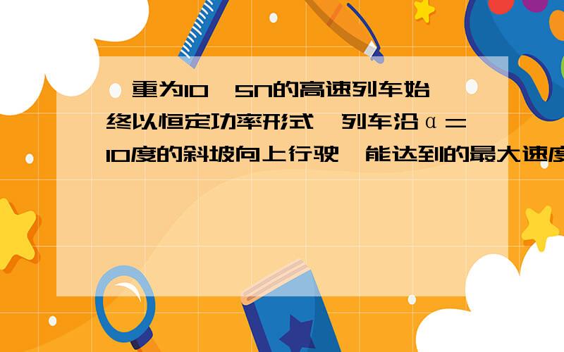 、重为10^5N的高速列车始终以恒定功率形式,列车沿α=10度的斜坡向上行驶,能达到的最大速度为306km/h重为10^5N的高速列车始终以恒定功率形式,列车沿α=10度的斜坡向上行驶,能达到的最大速度为