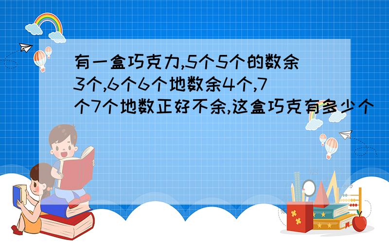 有一盒巧克力,5个5个的数余3个,6个6个地数余4个,7个7个地数正好不余,这盒巧克有多少个