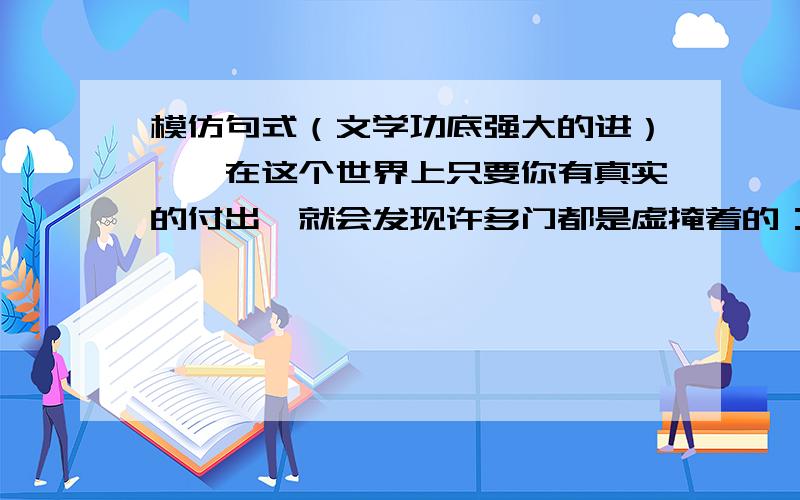 模仿句式（文学功底强大的进）一、在这个世界上只要你有真实的付出,就会发现许多门都是虚掩着的：在商界中 你付出智慧 你会发现财富的大门是虚掩着的（然后接几句）二、教师前面有