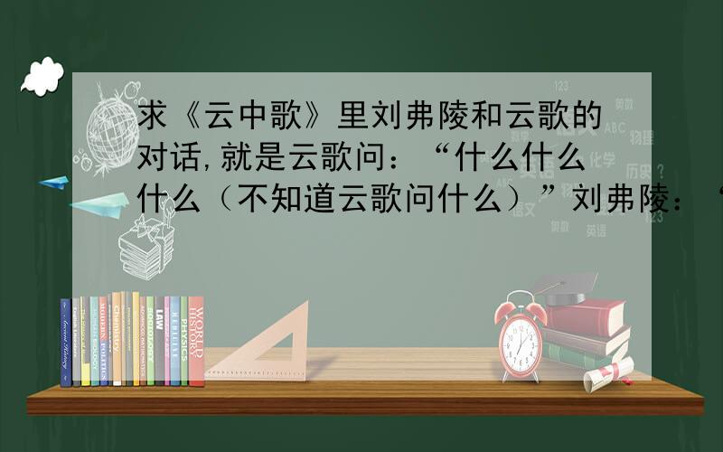 求《云中歌》里刘弗陵和云歌的对话,就是云歌问：“什么什么什么（不知道云歌问什么）”刘弗陵：“相随”云歌：“（不知道云歌问什么）”刘弗陵：“相随”