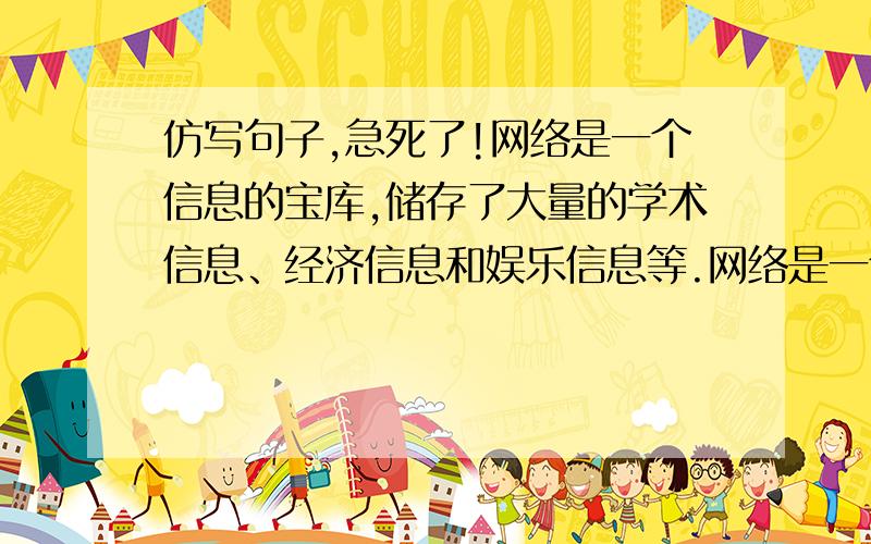 仿写句子,急死了!网络是一个信息的宝库,储存了大量的学术信息、经济信息和娱乐信息等.网络是一个信息的垃圾场,堆积了许多的黄色信息、暴力信息、虚假信息等.(要选新的本体,句式要相