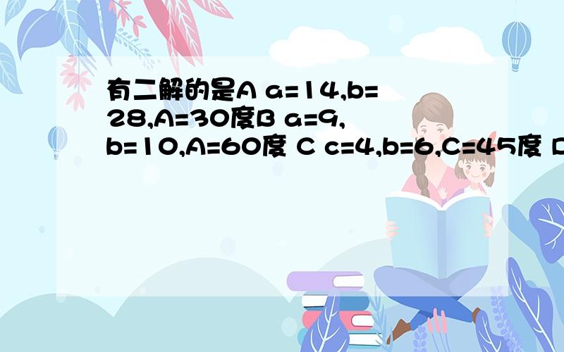 有二解的是A a=14,b=28,A=30度B a=9,b=10,A=60度 C c=4,b=6,C=45度 Da=5,b=14,A=120度