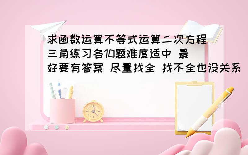 求函数运算不等式运算二次方程三角练习各10题难度适中 最好要有答案 尽量找全 找不全也没关系