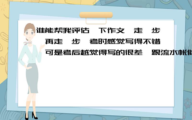 谁能帮我评估一下作文《走一步,再走一步》考时感觉写得不错,可是考后越觉得写的很差,跟流水帐似得.请有水平的人能帮我评估下,真的好怕.明天,就要中考了,我们何去何从?是考上理想的高