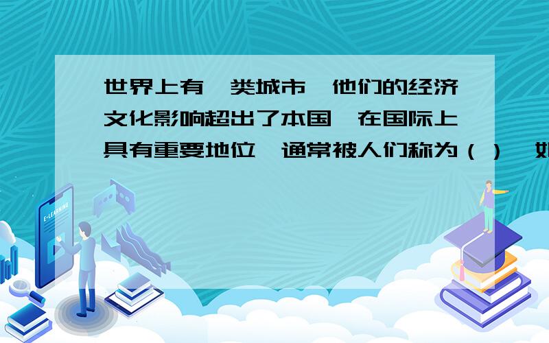 世界上有一类城市,他们的经济文化影响超出了本国,在国际上具有重要地位,通常被人们称为（）,如中国的如中国的上海、美国的（）、日本的（）和英国的（）等