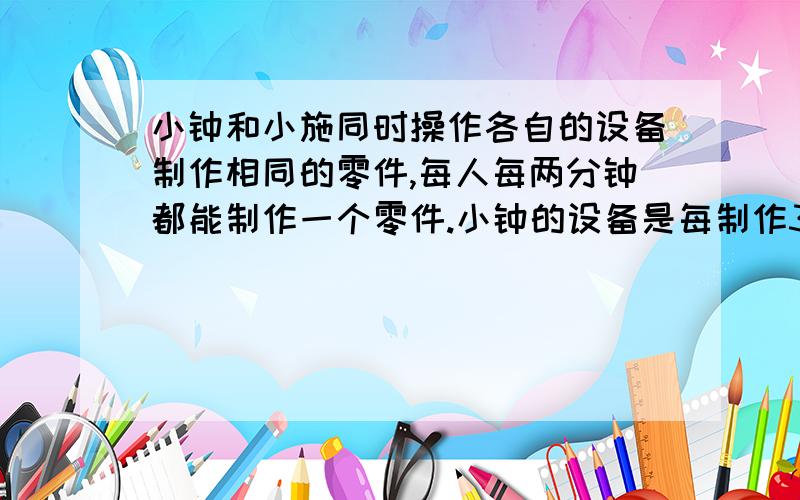 小钟和小施同时操作各自的设备制作相同的零件,每人每两分钟都能制作一个零件.小钟的设备是每制作3个休息2分钟,小施的设备是每制作4个休息3分钟.现在他们要共同完成278个零件的制作任