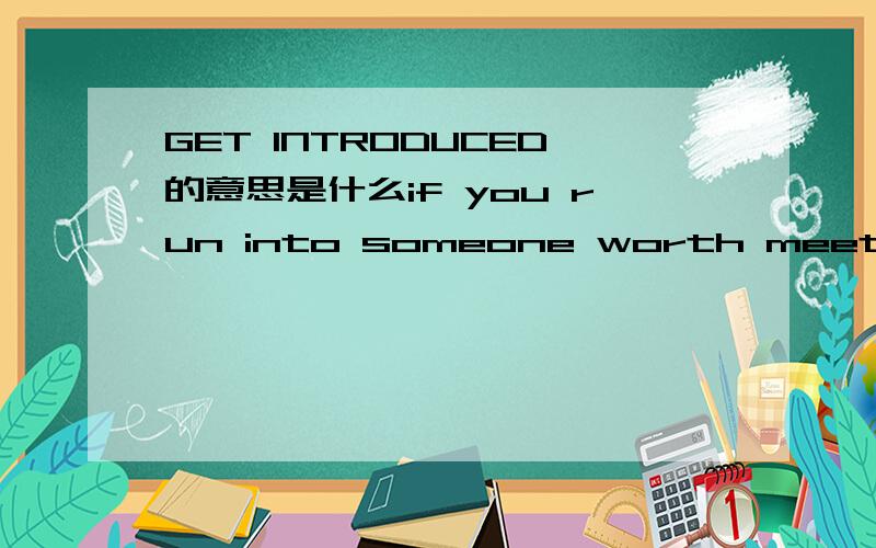 GET INTRODUCED的意思是什么if you run into someone worth meeting,it's great if you can get introduced,.if not ,consier taking the initiative.整句话是这样的.