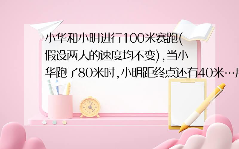 小华和小明进行100米赛跑(假设两人的速度均不变),当小华跑了80米时,小明距终点还有40米…那么小华到达终点时,小明距终点还有多少米?