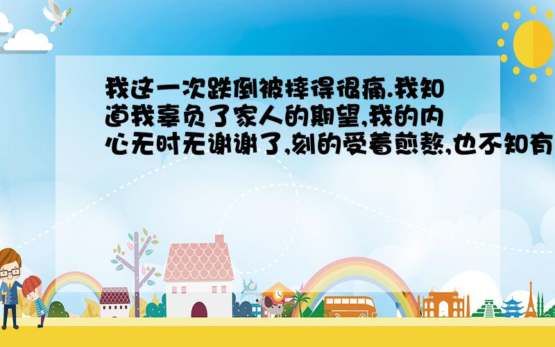 我这一次跌倒被摔得很痛.我知道我辜负了家人的期望,我的内心无时无谢谢了,刻的受着煎熬,也不知有多少个夜晚无法入睡了,不是想着自己还有个女