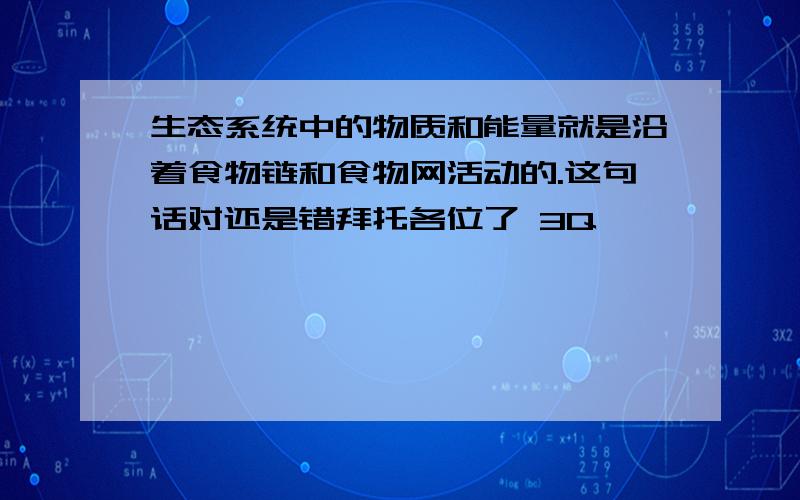 生态系统中的物质和能量就是沿着食物链和食物网活动的.这句话对还是错拜托各位了 3Q