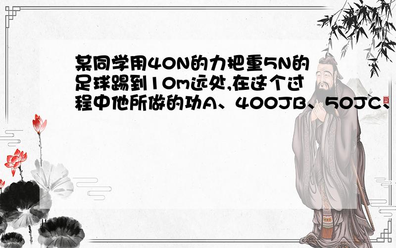 某同学用40N的力把重5N的足球踢到10m远处,在这个过程中他所做的功A、400JB、50JC、450JD、条件不足,无法计算.功的俩要素不就是力作用在物体上,并且物体沿着方向移动一定的距离.那么为什么会