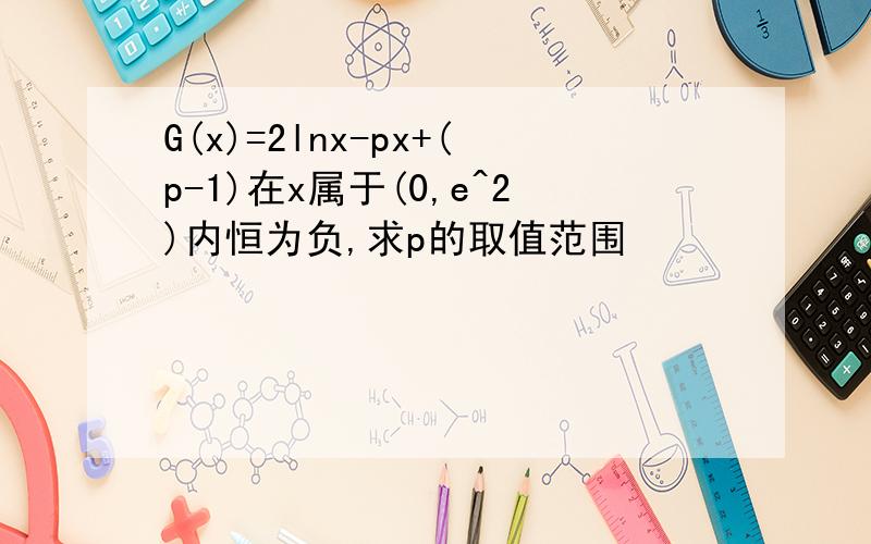 G(x)=2lnx-px+(p-1)在x属于(0,e^2)内恒为负,求p的取值范围