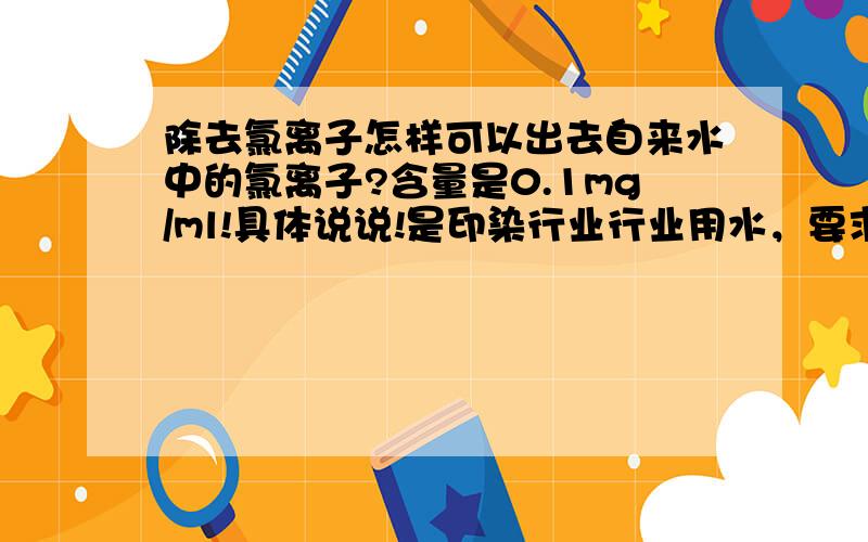 除去氯离子怎样可以出去自来水中的氯离子?含量是0.1mg/ml!具体说说!是印染行业行业用水，要求小于0.1mg/ml!