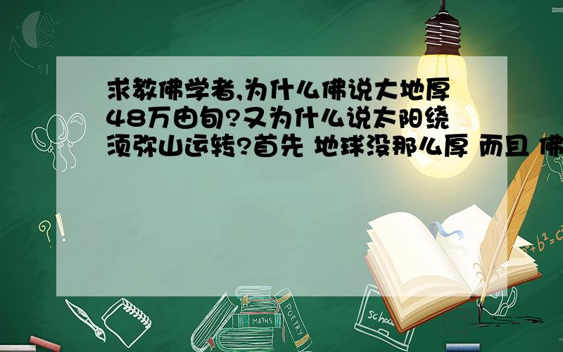 求教佛学者,为什么佛说大地厚48万由旬?又为什么说太阳绕须弥山运转?首先 地球没那么厚 而且 佛说 一日一月为一个小世界 小世界的太阳 是绕须弥山运转 那说明小世界不是银河系 是地球