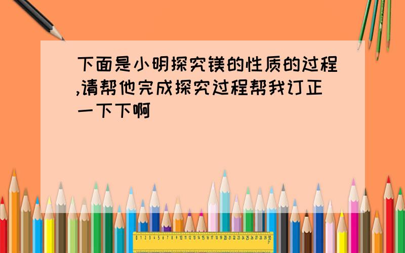 下面是小明探究镁的性质的过程,请帮他完成探究过程帮我订正一下下啊