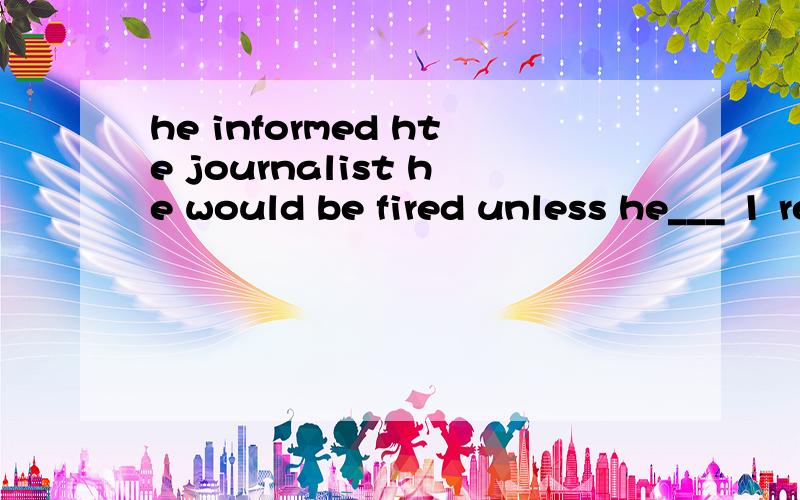 he informed hte journalist he would be fired unless he___ 1 replied 2 would reply 请问2怎么错了
