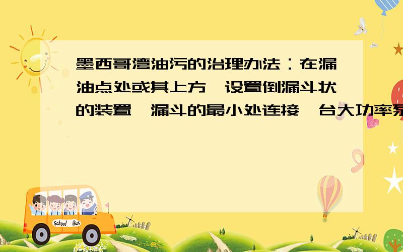 墨西哥湾油污的治理办法：在漏油点处或其上方,设置倒漏斗状的装置,漏斗的最小处连接一台大功率泵（由大型船只提供动力）,接管道返入海底,送入海岸上的炼油厂或附近的输油管道.直接