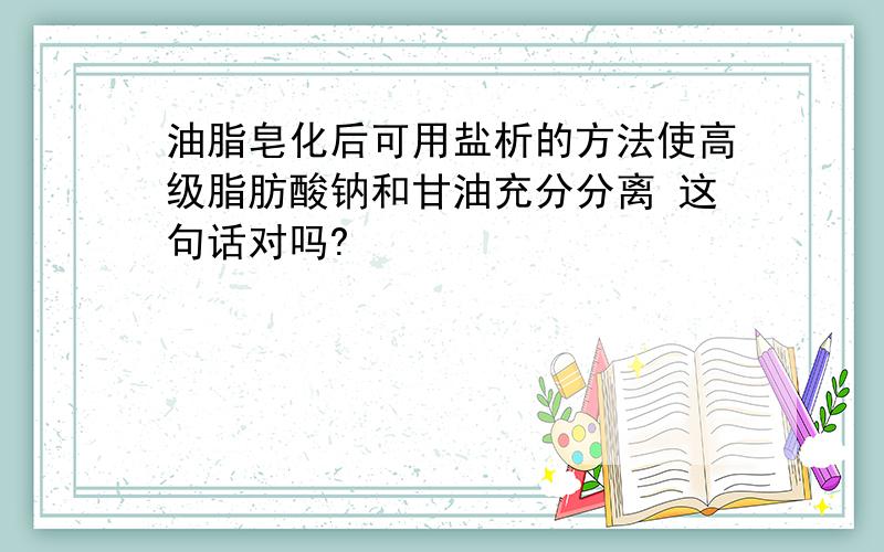 油脂皂化后可用盐析的方法使高级脂肪酸钠和甘油充分分离 这句话对吗?