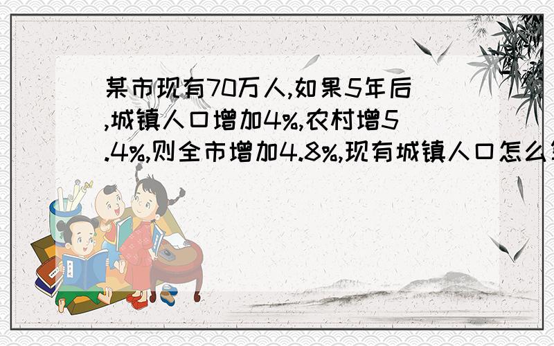 某市现有70万人,如果5年后,城镇人口增加4%,农村增5.4%,则全市增加4.8%,现有城镇人口怎么算的?