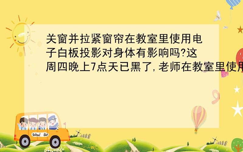 关窗并拉紧窗帘在教室里使用电子白板投影对身体有影响吗?这周四晚上7点天已黑了,老师在教室里使用电子白板讲课,门窗都接近紧闭,窗帘也拉着（窗帘透光性很差）30多分钟后,靠窗的同学