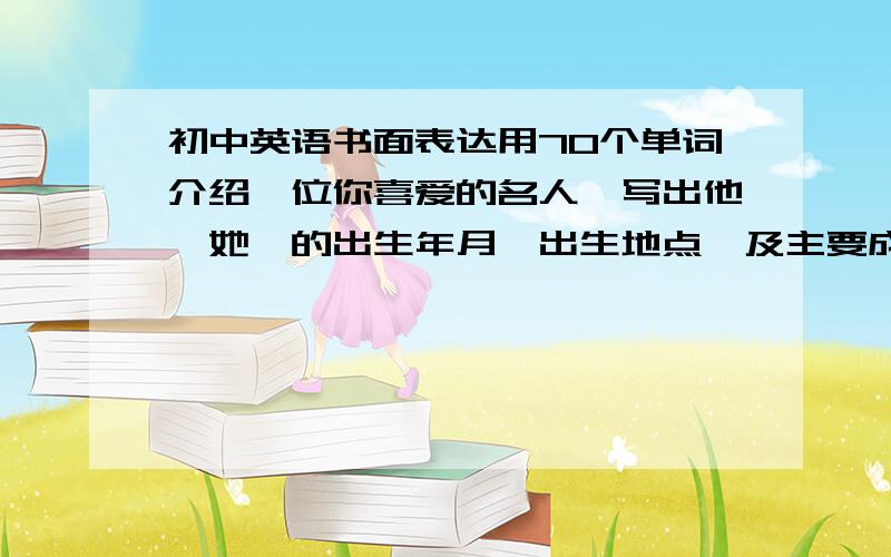 初中英语书面表达用70个单词介绍一位你喜爱的名人,写出他《她》的出生年月,出生地点,及主要成就.