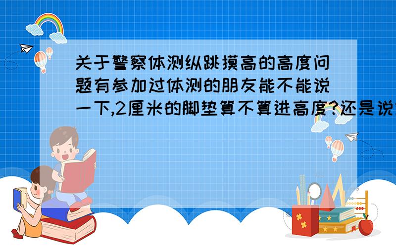 关于警察体测纵跳摸高的高度问题有参加过体测的朋友能不能说一下,2厘米的脚垫算不算进高度?还是说站上去实际上要摸到2.