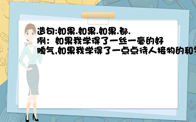 造句:如果.如果.如果.都.例：如果我学得了一丝一毫的好脾气,如果我学得了一点点待人接物的和气如果我能宽恕人——我都得感谢我的慈母.