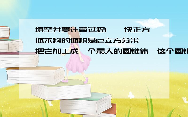 填空并要计算过程1、一块正方体木料的体积是12立方分米,把它加工成一个最大的圆锥体,这个圆锥体的体积是()立方分米.2、已知圆柱的底面积是圆锥底面积的2倍,圆锥高是圆柱高的3分之2,则