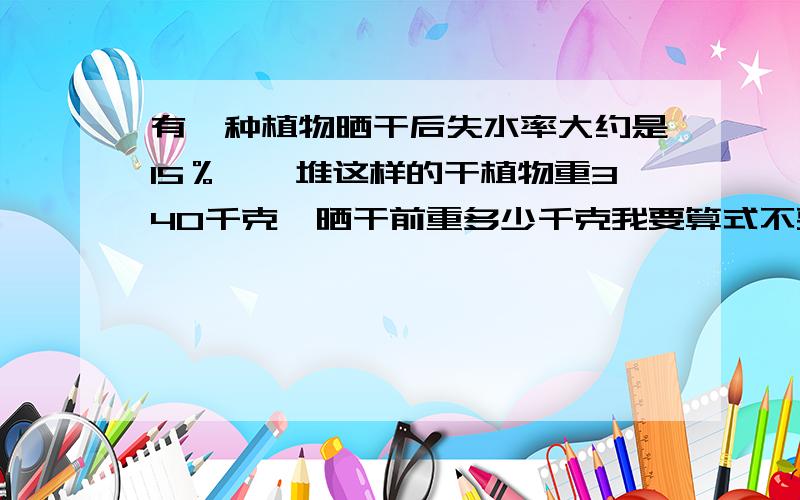 有一种植物晒干后失水率大约是15％,一堆这样的干植物重340千克,晒干前重多少千克我要算式不要方程!