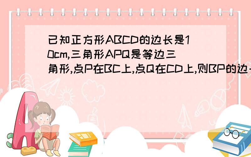 已知正方形ABCD的边长是10cm,三角形APQ是等边三角形,点P在BC上,点Q在CD上,则BP的边长是?