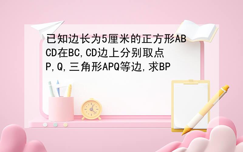 已知边长为5厘米的正方形ABCD在BC,CD边上分别取点P,Q,三角形APQ等边,求BP