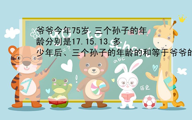 爷爷今年75岁.三个孙子的年龄分别是17.15.13.多少年后、三个孙子的年龄的和等于爷爷的年龄