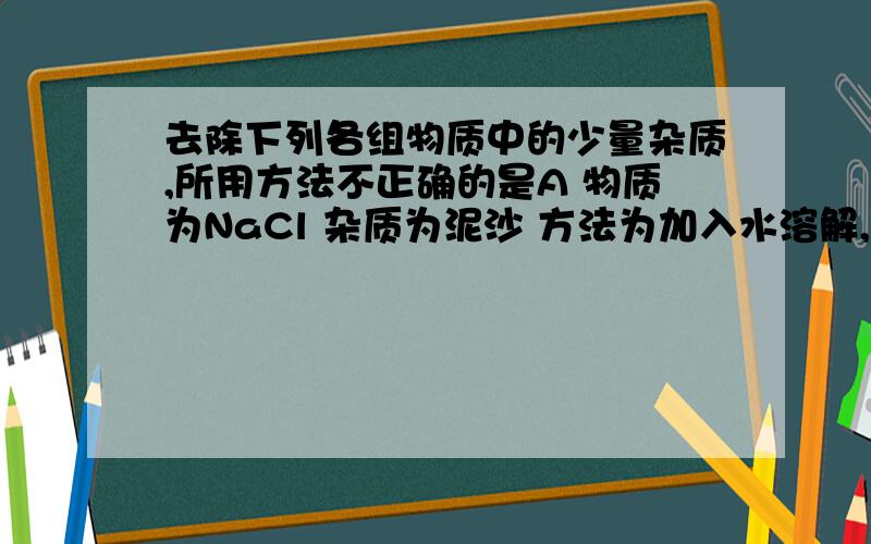 去除下列各组物质中的少量杂质,所用方法不正确的是A 物质为NaCl 杂质为泥沙 方法为加入水溶解,过滤B 物质为O2 杂质为水蒸气 方法为通过足量的浓硫酸C 物质为NaOH溶液 杂质为Na2CO3 方法为滴