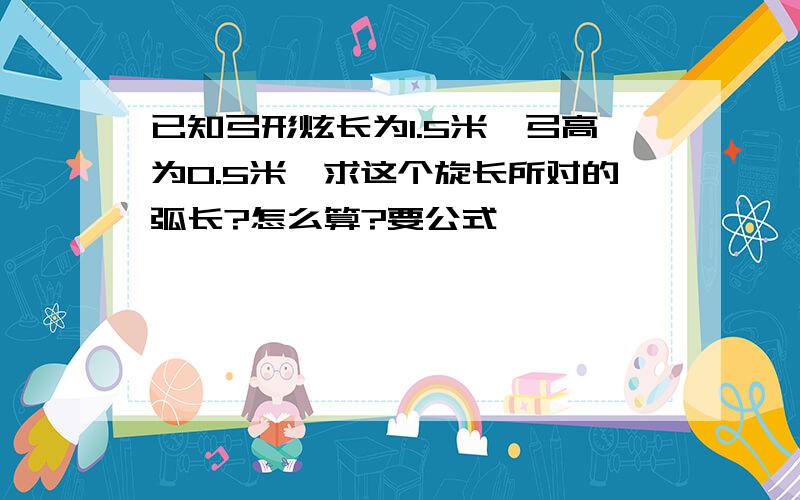 已知弓形炫长为1.5米,弓高为0.5米,求这个旋长所对的弧长?怎么算?要公式