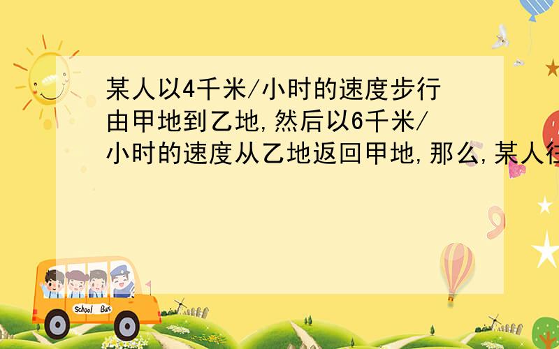 某人以4千米/小时的速度步行由甲地到乙地,然后以6千米/小时的速度从乙地返回甲地,那么,某人往返一次的平均速度是多少千米/小时?