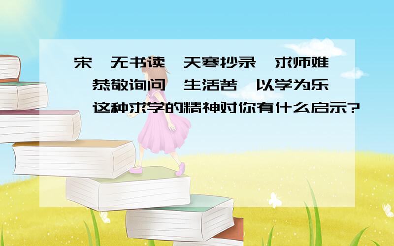 宋濂无书读,天寒抄录,求师难,恭敬询问,生活苦,以学为乐,这种求学的精神对你有什么启示?