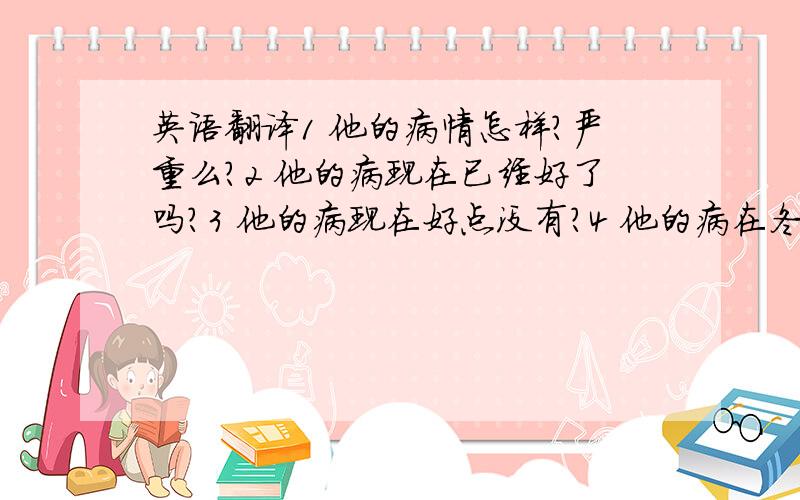 英语翻译1 他的病情怎样?严重么?2 他的病现在已经好了吗?3 他的病现在好点没有?4 他的病在冬天的时候,加重了.英语翻译.