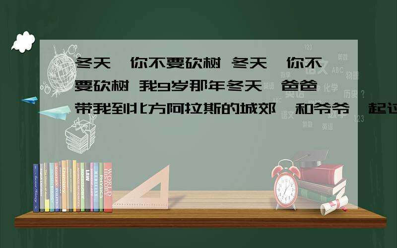 冬天,你不要砍树 冬天,你不要砍树 我9岁那年冬天,爸爸带我到北方阿拉斯的城郊,和爷爷一起过圣诞——在那里爷爷有一个小小的农场.一天,我在玩耍时发现屋前的几棵无花果树中的一棵已经