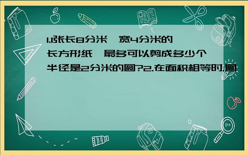 1.1张长8分米、宽4分米的长方形纸,最多可以剪成多少个半径是2分米的圆?2.在面积相等时.圆,长方形,正方形周长哪个最大?3.在周长相等时,圆、正方形、长方形哪个面积大?(第一题要求详细过程