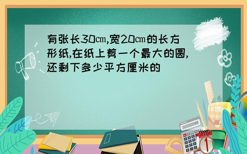 有张长30㎝,宽20㎝的长方形纸,在纸上剪一个最大的圆,还剩下多少平方厘米的