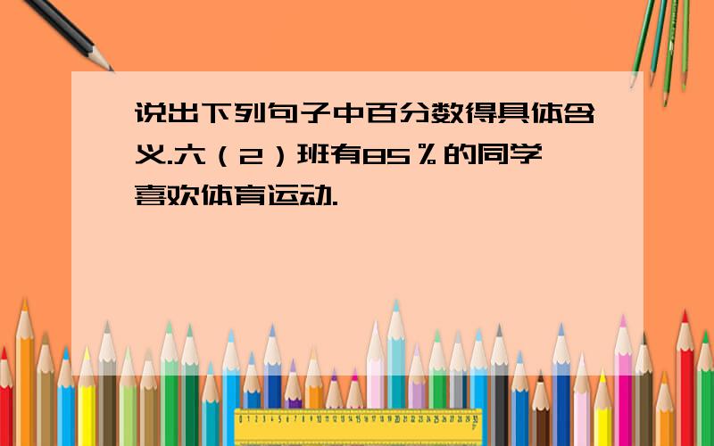 说出下列句子中百分数得具体含义.六（2）班有85％的同学喜欢体育运动.