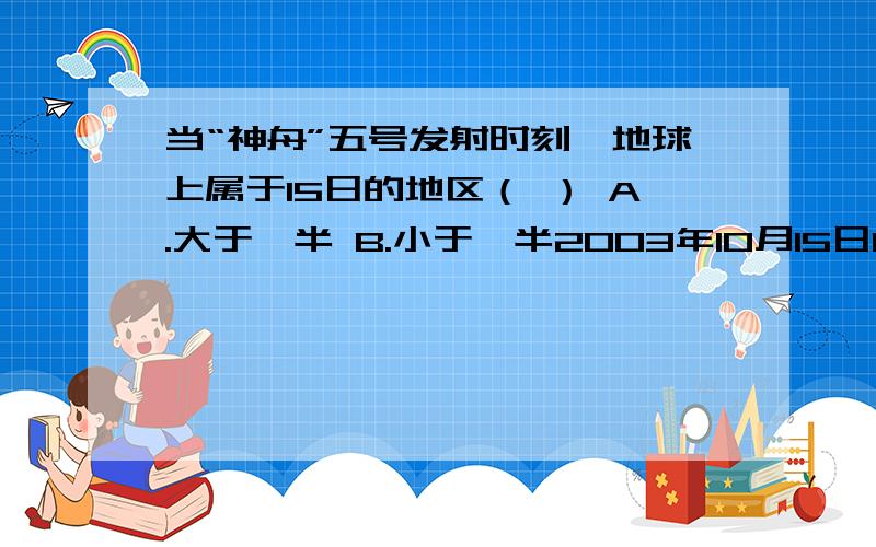 当“神舟”五号发射时刻,地球上属于15日的地区（ ） A.大于一半 B.小于一半2003年10月15日19时,当“神舟”五号发射时刻,地球上属于15日的地区（ ）A.大于一半 B.小于一半 C.等于一半 　D.大约