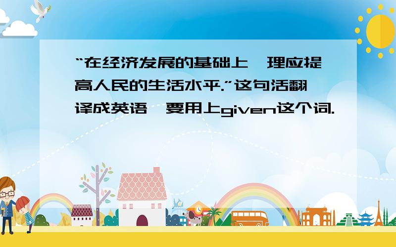 “在经济发展的基础上,理应提高人民的生活水平.”这句活翻译成英语,要用上given这个词.