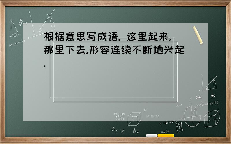 根据意思写成语. 这里起来,那里下去.形容连续不断地兴起.（ ）