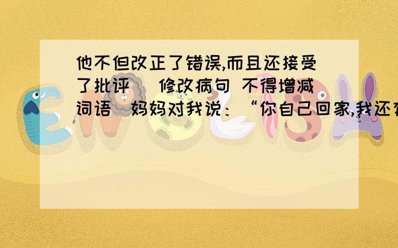 他不但改正了错误,而且还接受了批评 （修改病句 不得增减词语）妈妈对我说：“你自己回家,我还有事.”（改为第三人称转述）它是我国古代造型艺术和冶炼、铸造技术的结晶.（缩句）大