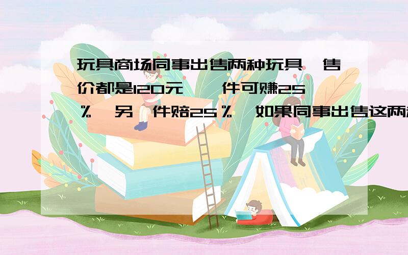 玩具商场同事出售两种玩具,售价都是120元,一件可赚25％,另一件赔25％,如果同事出售这两种玩具,算下来是赔还是赚?如果赔,赔多少?如果赚,赚多少?