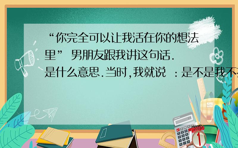 “你完全可以让我活在你的想法里” 男朋友跟我讲这句话. 是什么意思.当时,我就说 ：是不是我不找你 你也不会找我的.