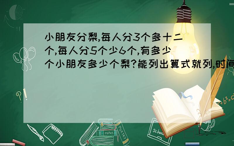 小朋友分梨,每人分3个多十二个,每人分5个少6个,有多少个小朋友多少个梨?能列出算式就列,时间紧迫.