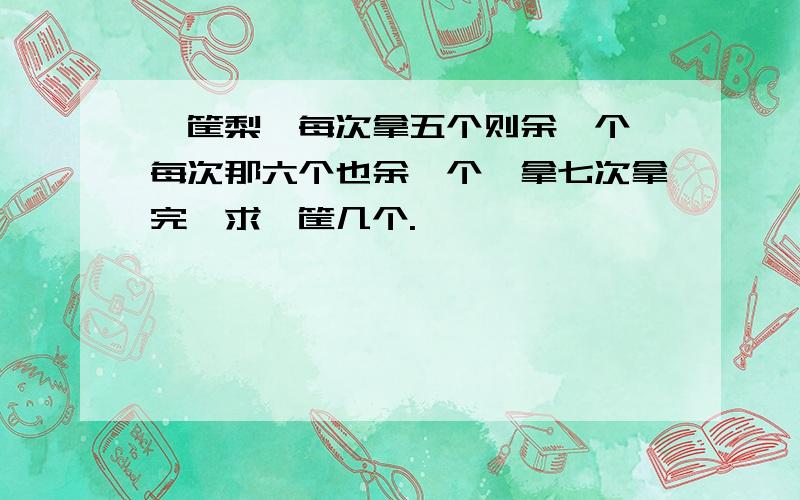 一筐梨,每次拿五个则余一个,每次那六个也余一个,拿七次拿完,求一筐几个.